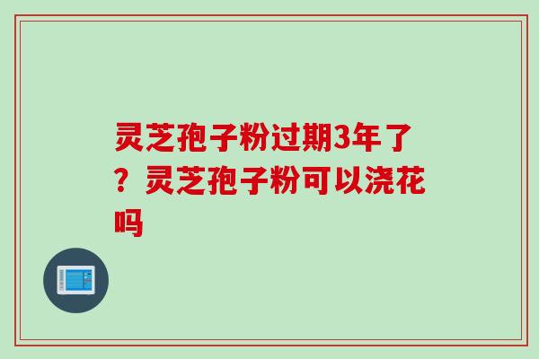 灵芝孢子粉过期3年了？灵芝孢子粉可以浇花吗