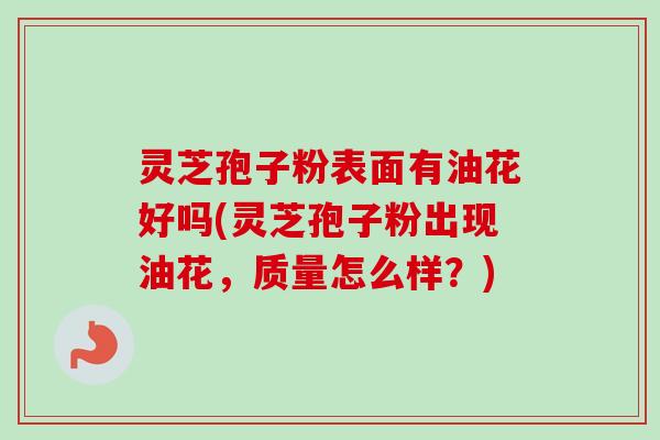 灵芝孢子粉表面有油花好吗(灵芝孢子粉出现油花，质量怎么样？)
