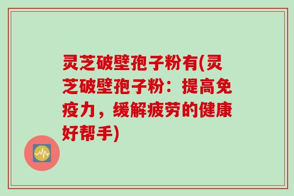 灵芝破壁孢子粉有(灵芝破壁孢子粉：提高免疫力，缓解疲劳的健康好帮手)