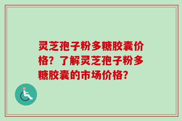 灵芝孢子粉多糖胶囊价格？了解灵芝孢子粉多糖胶囊的市场价格？