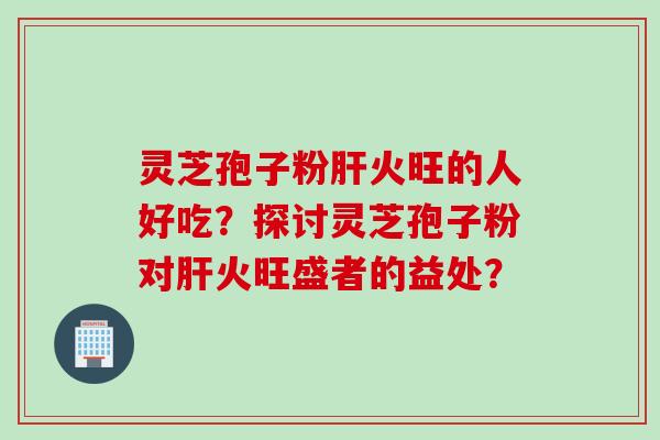 灵芝孢子粉火旺的人好吃？探讨灵芝孢子粉对火旺盛者的益处？
