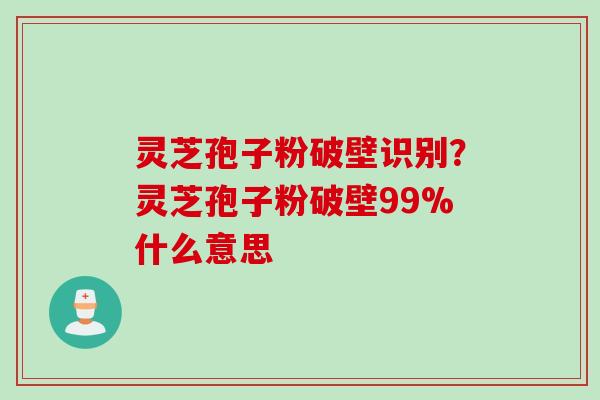 灵芝孢子粉破壁识别？灵芝孢子粉破壁99%什么意思
