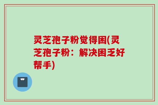 灵芝孢子粉觉得困(灵芝孢子粉：解决困乏好帮手)