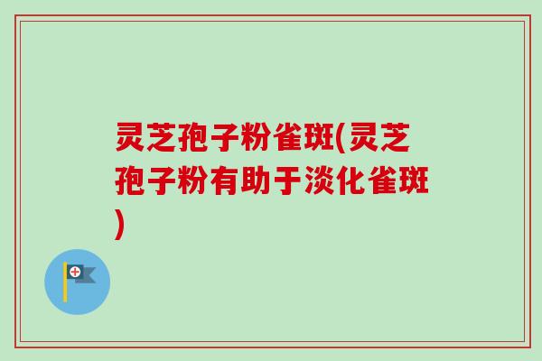 灵芝孢子粉雀斑(灵芝孢子粉有助于淡化雀斑)