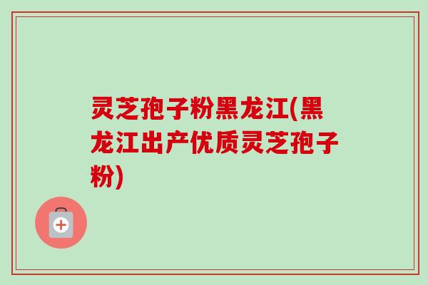 灵芝孢子粉黑龙江(黑龙江出产优质灵芝孢子粉)