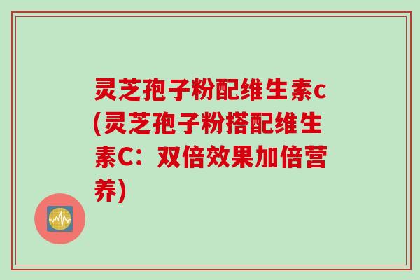 灵芝孢子粉配维生素c(灵芝孢子粉搭配维生素C：双倍效果加倍营养)