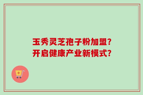 玉秀灵芝孢子粉加盟？开启健康产业新模式？