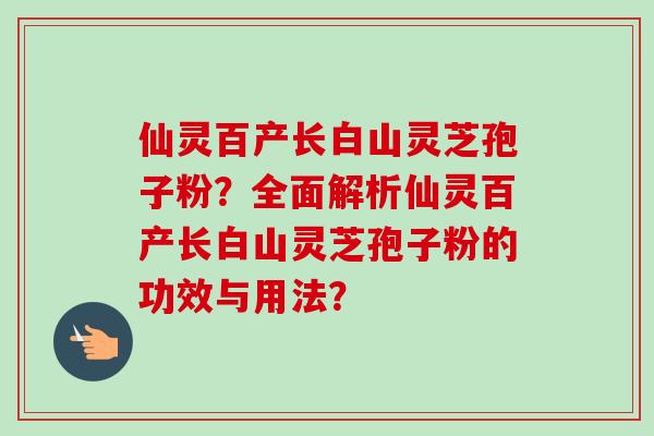 仙灵百产长白山灵芝孢子粉？全面解析仙灵百产长白山灵芝孢子粉的功效与用法？