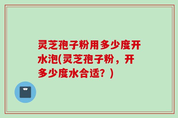 灵芝孢子粉用多少度开水泡(灵芝孢子粉，开多少度水合适？)
