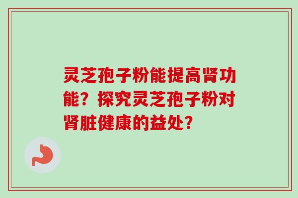 灵芝孢子粉能提高肾功能？探究灵芝孢子粉对肾脏健康的益处？