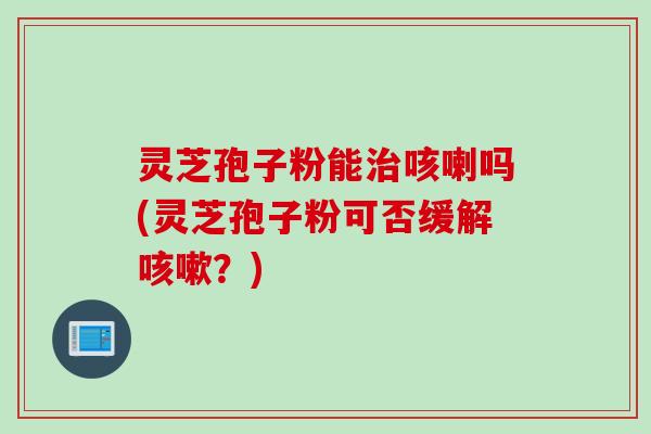 灵芝孢子粉能咳喇吗(灵芝孢子粉可否缓解？)