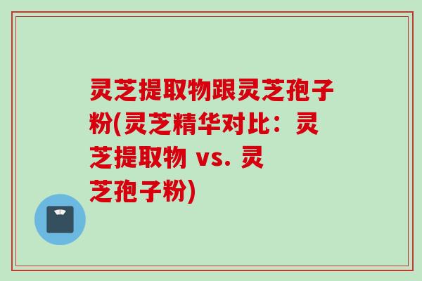灵芝提取物跟灵芝孢子粉(灵芝精华对比：灵芝提取物 vs. 灵芝孢子粉)