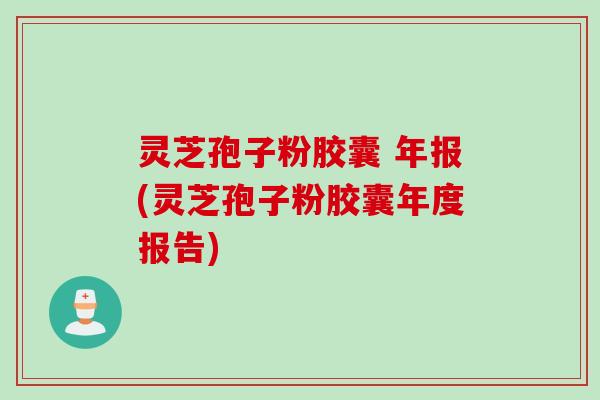 灵芝孢子粉胶囊 年报(灵芝孢子粉胶囊年度报告)