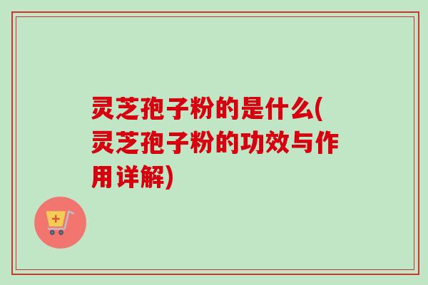 灵芝孢子粉的是什么(灵芝孢子粉的功效与作用详解)