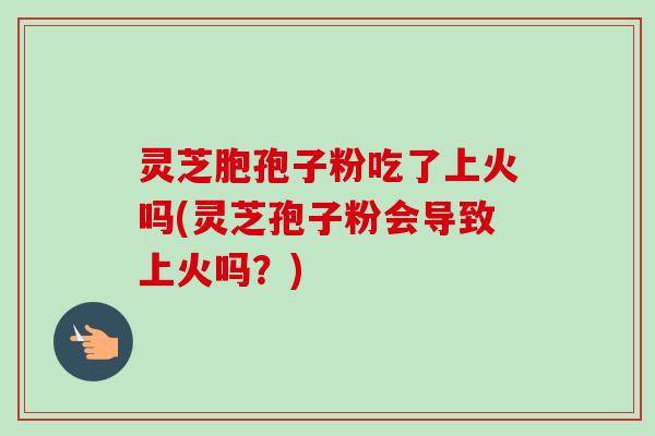 灵芝胞孢子粉吃了上火吗(灵芝孢子粉会导致上火吗？)