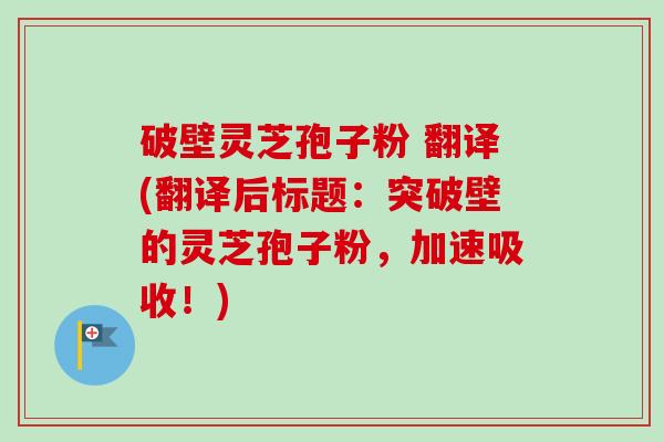 破壁灵芝孢子粉 翻译(翻译后标题：突破壁的灵芝孢子粉，加速吸收！)