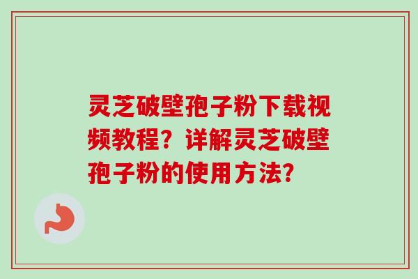 灵芝破壁孢子粉下载视频教程？详解灵芝破壁孢子粉的使用方法？
