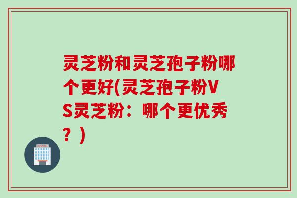 灵芝粉和灵芝孢子粉哪个更好(灵芝孢子粉VS灵芝粉：哪个更优秀？)