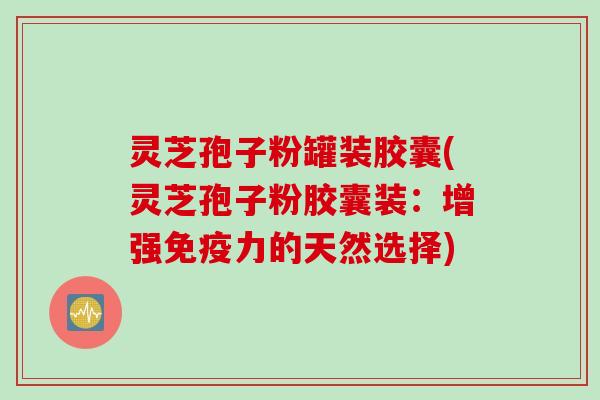 灵芝孢子粉罐装胶囊(灵芝孢子粉胶囊装：增强免疫力的天然选择)