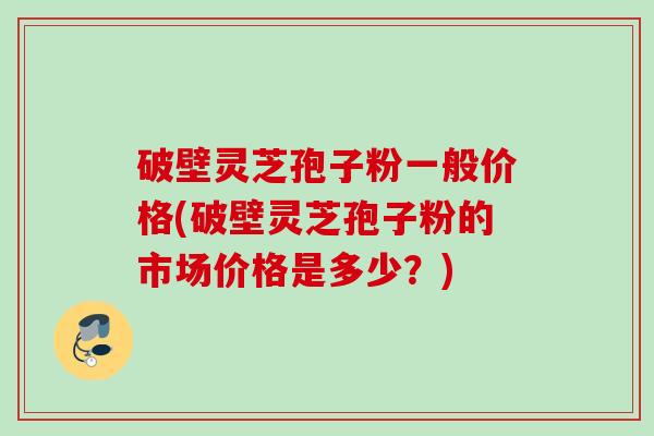 破壁灵芝孢子粉一般价格(破壁灵芝孢子粉的市场价格是多少？)