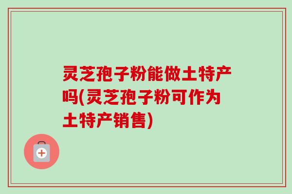 灵芝孢子粉能做土特产吗(灵芝孢子粉可作为土特产销售)