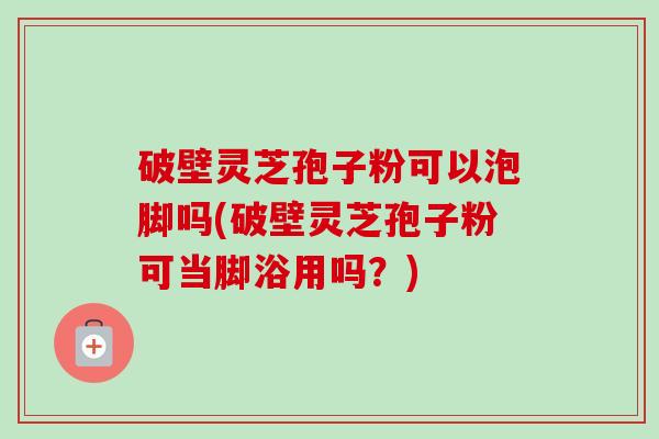 破壁灵芝孢子粉可以泡脚吗(破壁灵芝孢子粉可当脚浴用吗？)