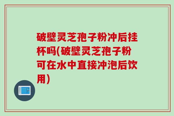 破壁灵芝孢子粉冲后挂杯吗(破壁灵芝孢子粉可在水中直接冲泡后饮用)