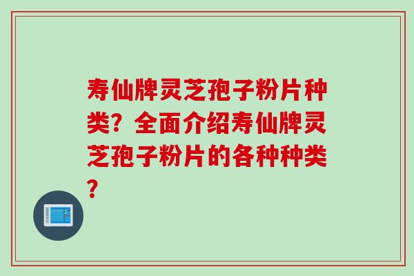寿仙牌灵芝孢子粉片种类？全面介绍寿仙牌灵芝孢子粉片的各种种类？