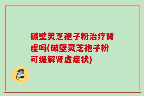 破壁灵芝孢子粉虚吗(破壁灵芝孢子粉可缓解虚症状)
