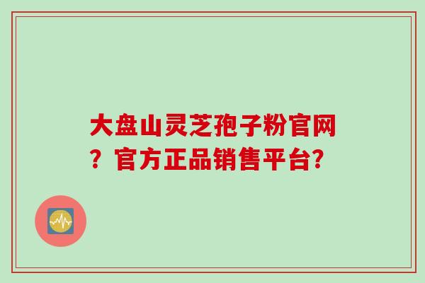 大盘山灵芝孢子粉官网？官方正品销售平台？