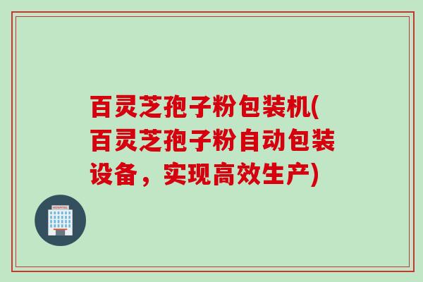 百灵芝孢子粉包装机(百灵芝孢子粉自动包装设备，实现高效生产)