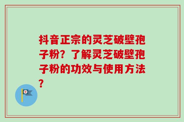 抖音正宗的灵芝破壁孢子粉？了解灵芝破壁孢子粉的功效与使用方法？