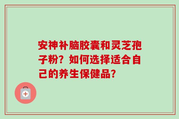安神补脑胶囊和灵芝孢子粉？如何选择适合自己的养生保健品？