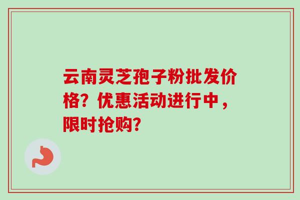 云南灵芝孢子粉批发价格？优惠活动进行中，限时抢购？
