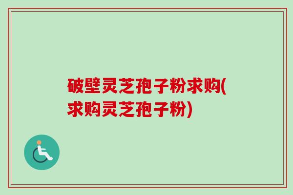 破壁灵芝孢子粉求购(求购灵芝孢子粉)