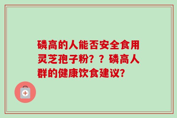 磷高的人能否安全食用灵芝孢子粉？？磷高人群的健康饮食建议？