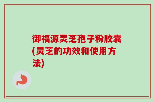 御福源灵芝孢子粉胶囊(灵芝的功效和使用方法)