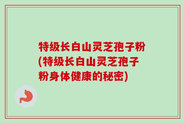 特级长白山灵芝孢子粉(特级长白山灵芝孢子粉身体健康的秘密)