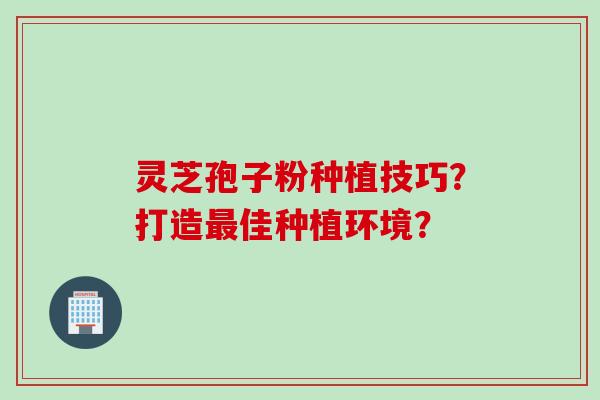 灵芝孢子粉种植技巧？打造佳种植环境？