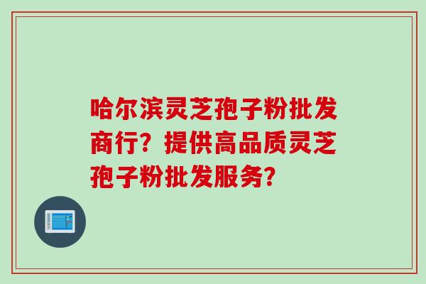 哈尔滨灵芝孢子粉批发商行？提供高品质灵芝孢子粉批发服务？