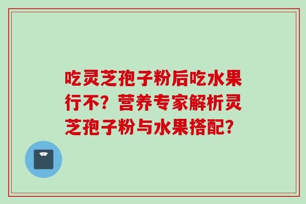 吃灵芝孢子粉后吃水果行不？营养专家解析灵芝孢子粉与水果搭配？