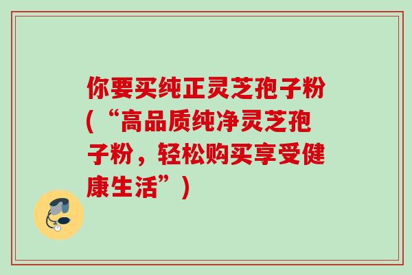 你要买纯正灵芝孢子粉(“高品质纯净灵芝孢子粉，轻松购买享受健康生活”)