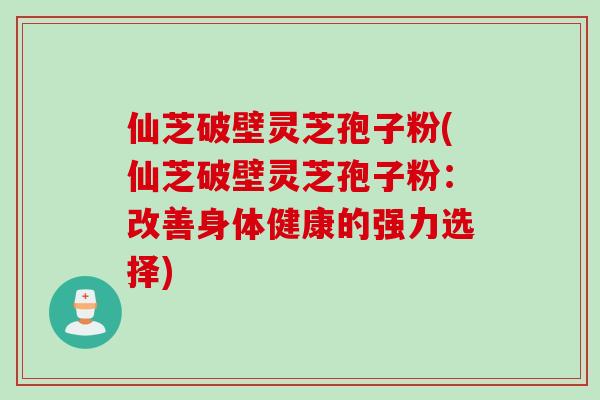 仙芝破壁灵芝孢子粉(仙芝破壁灵芝孢子粉：改善身体健康的强力选择)
