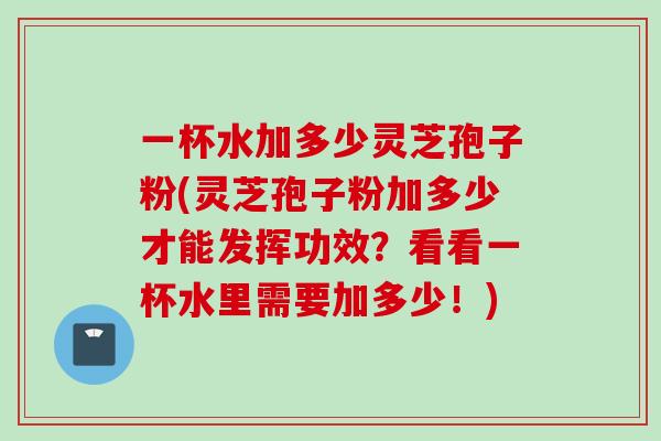 一杯水加多少灵芝孢子粉(灵芝孢子粉加多少才能发挥功效？看看一杯水里需要加多少！)