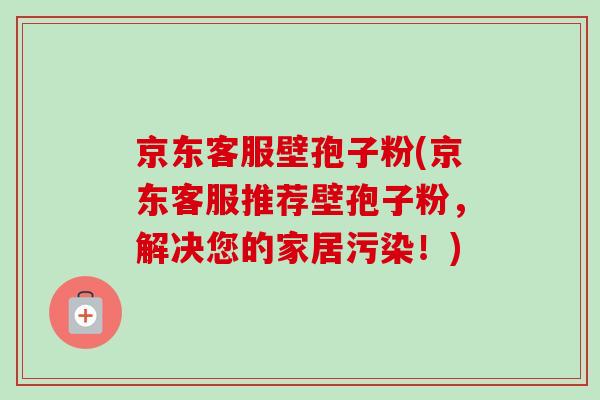 京东客服壁孢子粉(京东客服推荐壁孢子粉，解决您的家居污染！)