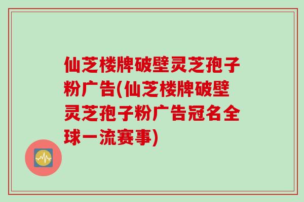 仙芝楼牌破壁灵芝孢子粉广告(仙芝楼牌破壁灵芝孢子粉广告冠名全球一流赛事)