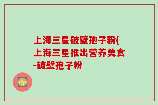 上海三星破壁孢子粉(上海三星推出营养美食-破壁孢子粉