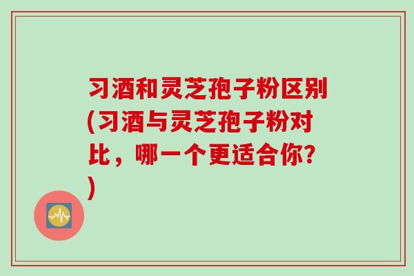 习酒和灵芝孢子粉区别(习酒与灵芝孢子粉对比，哪一个更适合你？)