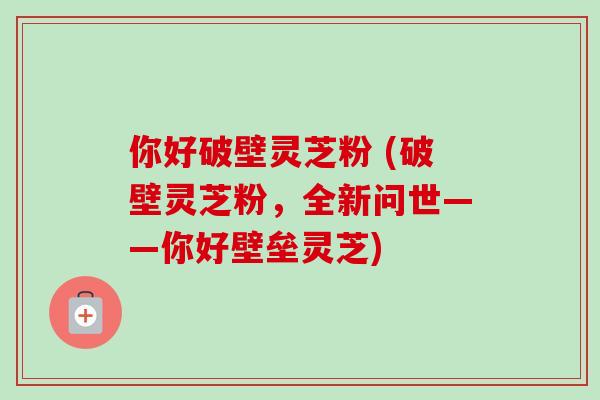 你好破壁灵芝粉 (破壁灵芝粉，全新问世——你好壁垒灵芝)