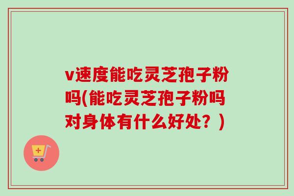 v速度能吃灵芝孢子粉吗(能吃灵芝孢子粉吗对身体有什么好处？)